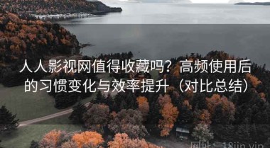 人人影视网值得收藏吗？高频使用后的习惯变化与效率提升（对比总结）