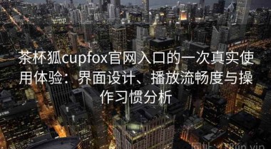 茶杯狐cupfox官网入口的一次真实使用体验：界面设计、播放流畅度与操作习惯分析