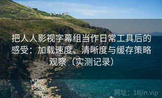 把人人影视字幕组当作日常工具后的感受：加载速度、清晰度与缓存策略观察（实测记录）