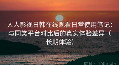 人人影视日韩在线观看日常使用笔记：与同类平台对比后的真实体验差异（长期体验）