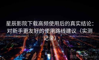 星辰影院下载高频使用后的真实结论：对新手更友好的使用路线建议（实测记录）