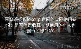 围绕茶杯狐foxcup 官网的实际使用感想：是否值得收藏长期使用的个人判断（长期体验）