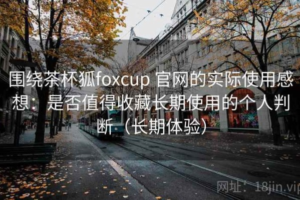 围绕茶杯狐foxcup 官网的实际使用感想：是否值得收藏长期使用的个人判断（长期体验）