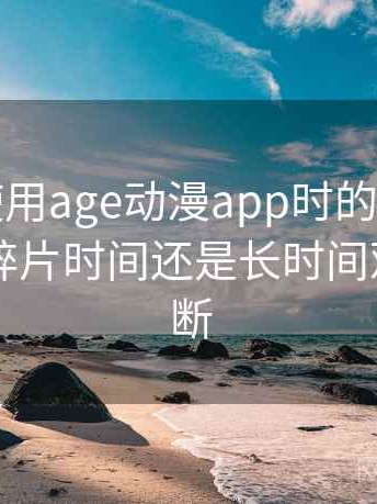 第一次使用age动漫app时的真实感受：适合碎片时间还是长时间观看的判断
