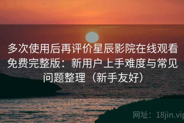 多次使用后再评价星辰影院在线观看免费完整版：新用户上手难度与常见问题整理（新手友好）