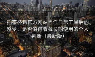 把茶杯狐官方网站当作日常工具后的感受：是否值得收藏长期使用的个人判断（最新版）