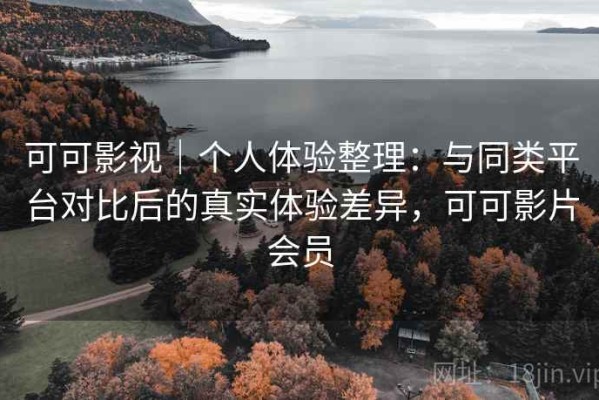 可可影视｜个人体验整理：与同类平台对比后的真实体验差异，可可影片会员