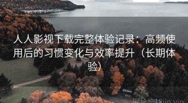 人人影视下载完整体验记录：高频使用后的习惯变化与效率提升（长期体验）