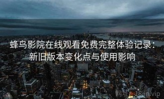 蜂鸟影院在线观看免费完整体验记录：新旧版本变化点与使用影响