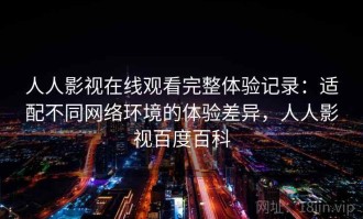 人人影视在线观看完整体验记录：适配不同网络环境的体验差异，人人影视百度百科