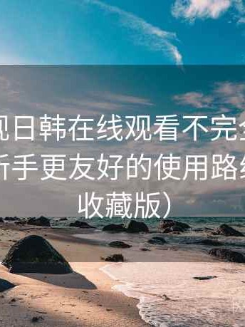 人人影视日韩在线观看不完全体验说明：对新手更友好的使用路线建议（收藏版）
