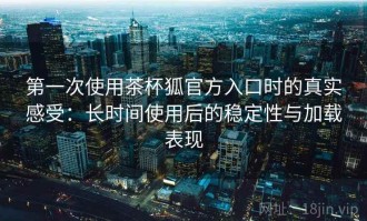 第一次使用茶杯狐官方入口时的真实感受：长时间使用后的稳定性与加载表现