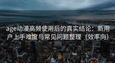age动漫高频使用后的真实结论：新用户上手难度与常见问题整理（效率向）