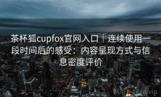 茶杯狐cupfox官网入口｜连续使用一段时间后的感受：内容呈现方式与信息密度评价