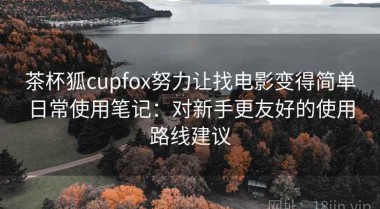 茶杯狐cupfox努力让找电影变得简单日常使用笔记：对新手更友好的使用路线建议