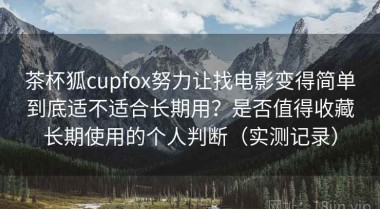 茶杯狐cupfox努力让找电影变得简单到底适不适合长期用？是否值得收藏长期使用的个人判断（实测记录）