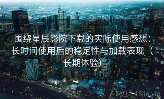 围绕星辰影院下载的实际使用感想：长时间使用后的稳定性与加载表现（长期体验）