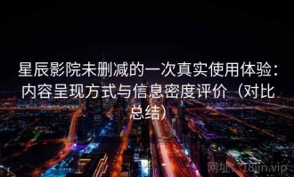星辰影院未删减的一次真实使用体验：内容呈现方式与信息密度评价（对比总结）