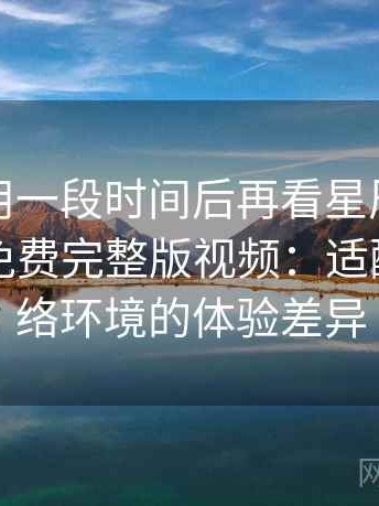 连续使用一段时间后再看星辰影院在线观看免费完整版视频：适配不同网络环境的体验差异