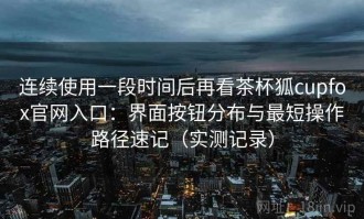 连续使用一段时间后再看茶杯狐cupfox官网入口：界面按钮分布与最短操作路径速记（实测记录）