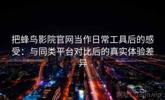 把蜂鸟影院官网当作日常工具后的感受：与同类平台对比后的真实体验差异