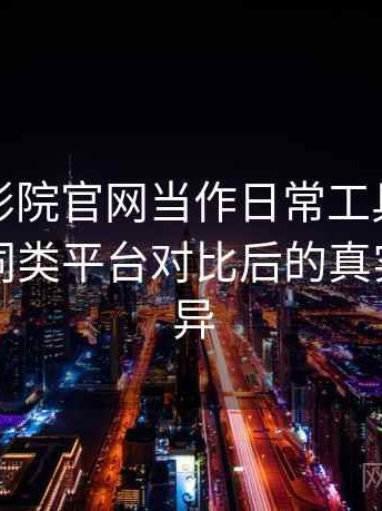 把蜂鸟影院官网当作日常工具后的感受：与同类平台对比后的真实体验差异