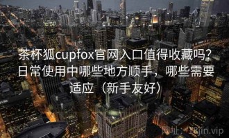 茶杯狐cupfox官网入口值得收藏吗？日常使用中哪些地方顺手，哪些需要适应（新手友好）