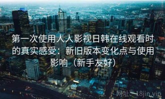 第一次使用人人影视日韩在线观看时的真实感受：新旧版本变化点与使用影响（新手友好）