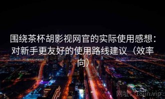 围绕茶杯胡影视网官的实际使用感想：对新手更友好的使用路线建议（效率向）