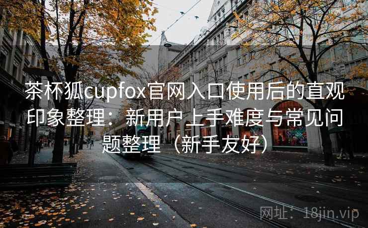 茶杯狐cupfox官网入口使用后的直观印象整理：新用户上手难度与常见问题整理（新手友好）