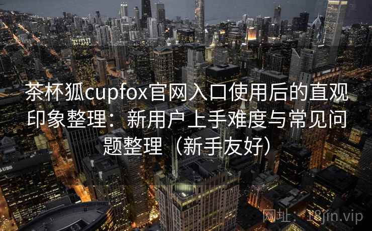 茶杯狐cupfox官网入口使用后的直观印象整理：新用户上手难度与常见问题整理（新手友好）