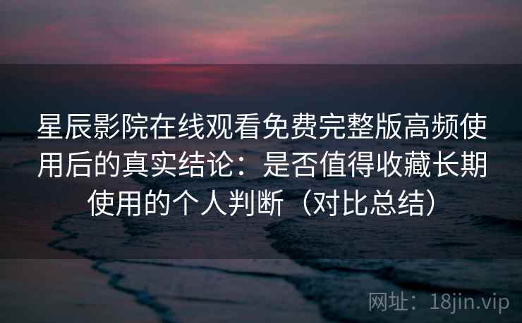 星辰影院在线观看免费完整版高频使用后的真实结论：是否值得收藏长期使用的个人判断（对比总结）