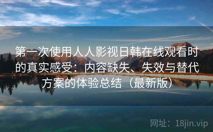 第一次使用人人影视日韩在线观看时的真实感受：内容缺失、失效与替代方案的体验总结（最新版）
