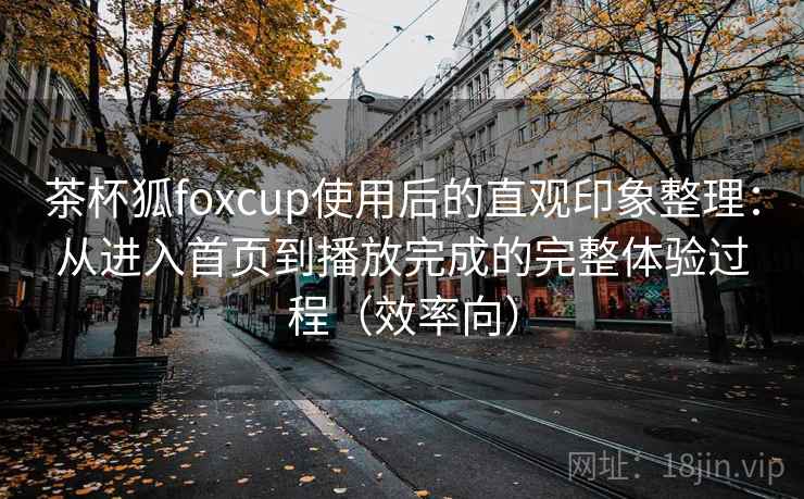 茶杯狐foxcup使用后的直观印象整理：从进入首页到播放完成的完整体验过程（效率向）
