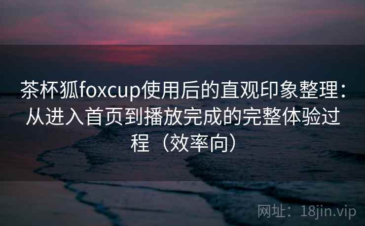茶杯狐foxcup使用后的直观印象整理：从进入首页到播放完成的完整体验过程（效率向）