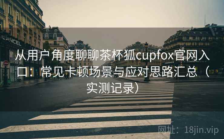 从用户角度聊聊茶杯狐cupfox官网入口：常见卡顿场景与应对思路汇总（实测记录）