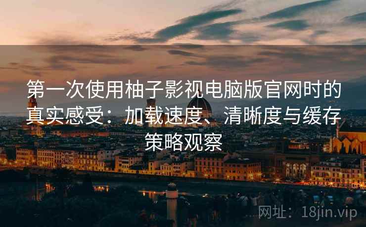 第一次使用柚子影视电脑版官网时的真实感受：加载速度、清晰度与缓存策略观察