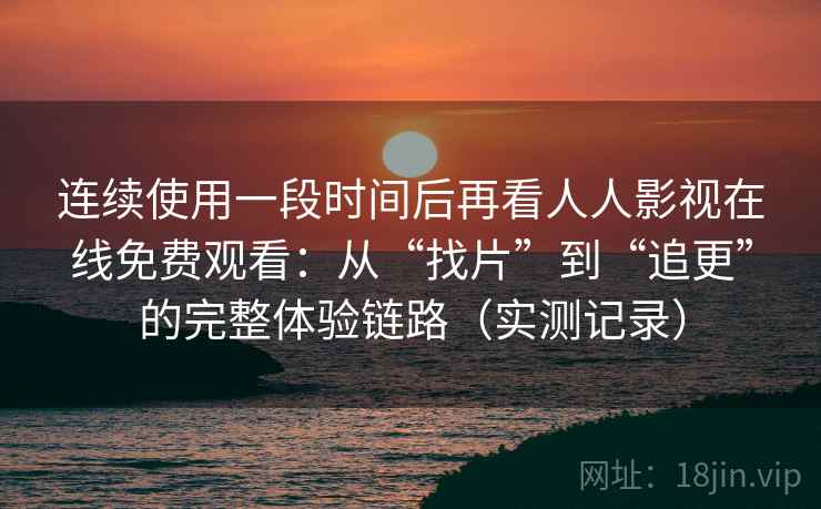 连续使用一段时间后再看人人影视在线免费观看：从“找片”到“追更”的完整体验链路（实测记录）