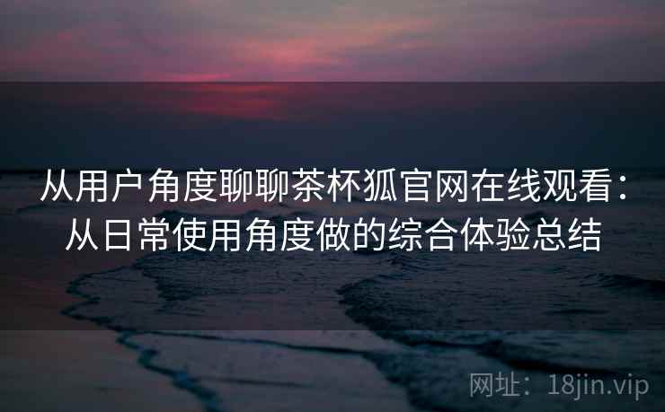 从用户角度聊聊茶杯狐官网在线观看:从日常使用角度做的综合体验总结 从用户角度聊聊茶杯狐官网在线观看:从日常使用角度做的综合体验总结