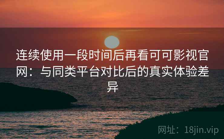 连续使用一段时间后再看可可影视官网：与同类平台对比后的真实体验差异