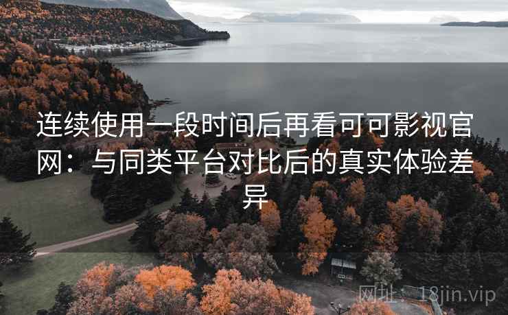 连续使用一段时间后再看可可影视官网：与同类平台对比后的真实体验差异