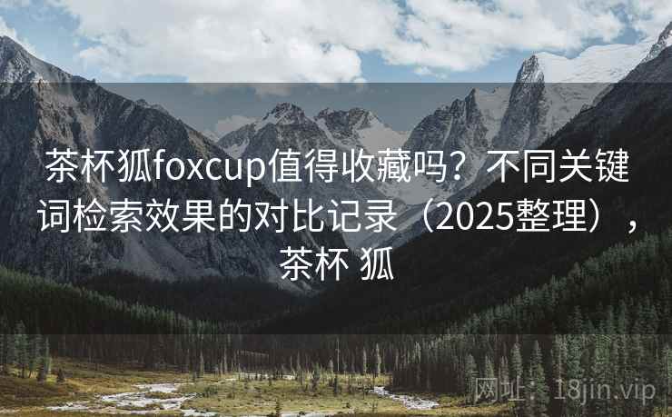 茶杯狐foxcup值得收藏吗?不同关键词检索效果的对比记录(2025整理),茶杯 狐 茶杯狐foxcup值得收藏吗?不同关键词检索效果的对比记录(2025整理),茶杯 狐