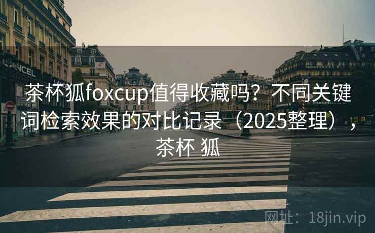 茶杯狐foxcup值得收藏吗?不同关键词检索效果的对比记录(2025整理),茶杯 狐 茶杯狐foxcup值得收藏吗?不同关键词检索效果的对比记录(2025整理),茶杯 狐