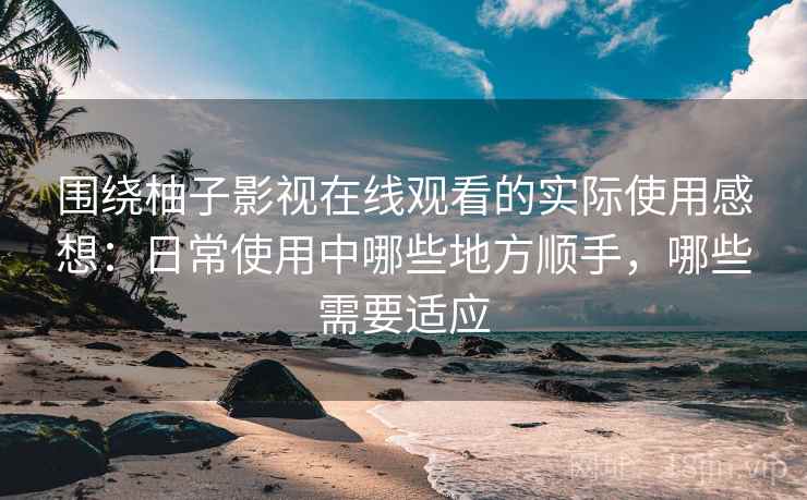 围绕柚子影视在线观看的实际使用感想：日常使用中哪些地方顺手，哪些需要适应