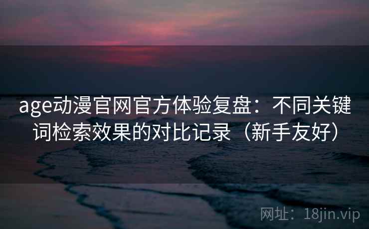 age动漫官网官方体验复盘：不同关键词检索效果的对比记录（新手友好）