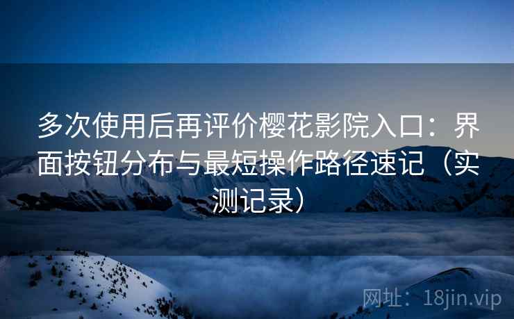 多次使用后再评价樱花影院入口：界面按钮分布与最短操作路径速记（实测记录）