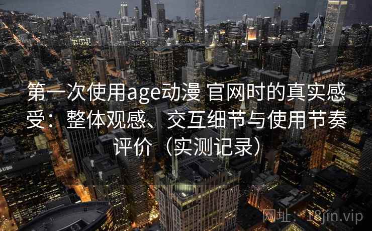 第一次使用age动漫 官网时的真实感受：整体观感、交互细节与使用节奏评价（实测记录）