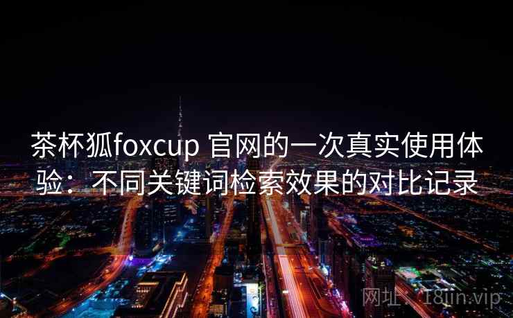 茶杯狐foxcup 官网的一次真实使用体验：不同关键词检索效果的对比记录
