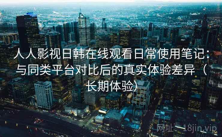人人影视日韩在线观看日常使用笔记:与同类平台对比后的真实体验差异(长期体验) 人人影视日韩在线观看日常使用笔记:与同类平台对比后的真实体验差异(长期体验)
