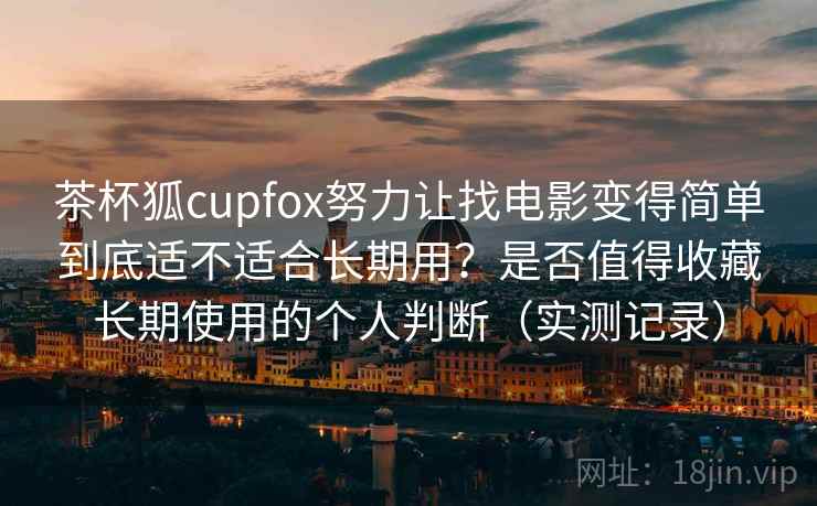 茶杯狐cupfox努力让找电影变得简单到底适不适合长期用？是否值得收藏长期使用的个人判断（实测记录）